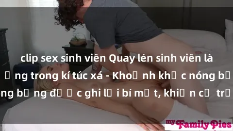 clip sex sinh viên Quay lén sinh viên làm tình ngay trên giường trong kí túc xá - Khoảnh khắc nóng bỏng được ghi lại bí mật, khiến cả trường học xôn xao.