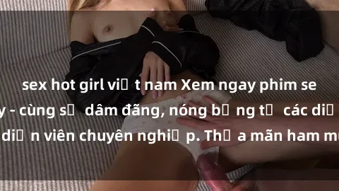 sex hot girl việt nam Xem ngay phim sex miễn phí tại đây - cùng sự dâm đãng, nóng bỏng từ các diễn viên chuyên nghiệp. Thỏa mãn ham muốn ngay hôm nay!
