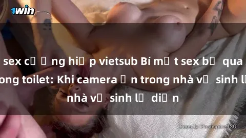 sex cưỡng hiếp vietsub Bí mật sex bị quay lén trong toilet: Khi camera ẩn trong nhà vệ sinh lộ diện